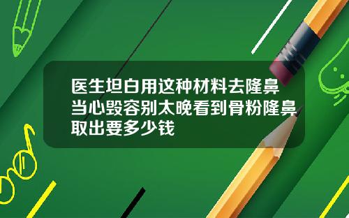 医生坦白用这种材料去隆鼻当心毁容别太晚看到骨粉隆鼻取出要多少钱