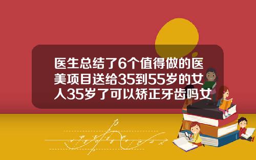 医生总结了6个值得做的医美项目送给35到55岁的女人35岁了可以矫正牙齿吗女