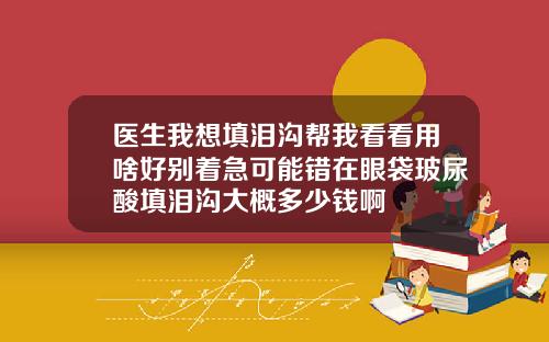 医生我想填泪沟帮我看看用啥好别着急可能错在眼袋玻尿酸填泪沟大概多少钱啊
