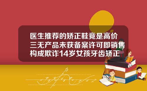 医生推荐的矫正鞋竟是高价三无产品未获备案许可即销售构成欺诈14岁女孩牙齿矫正费用