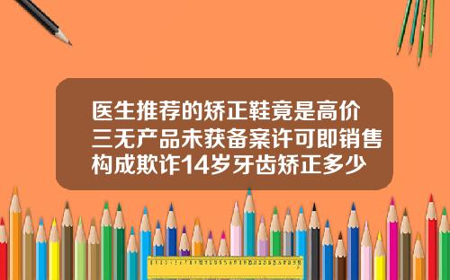 医生推荐的矫正鞋竟是高价三无产品未获备案许可即销售构成欺诈14岁牙齿矫正多少钱啊一颗