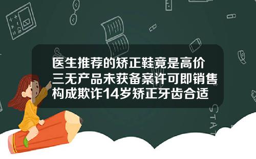医生推荐的矫正鞋竟是高价三无产品未获备案许可即销售构成欺诈14岁矫正牙齿合适吗