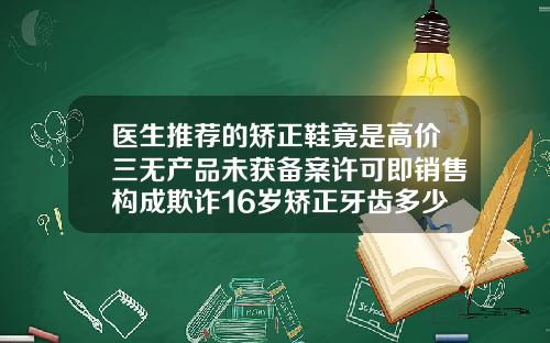 医生推荐的矫正鞋竟是高价三无产品未获备案许可即销售构成欺诈16岁矫正牙齿多少钱