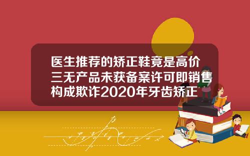 医生推荐的矫正鞋竟是高价三无产品未获备案许可即销售构成欺诈2020年牙齿矫正价格