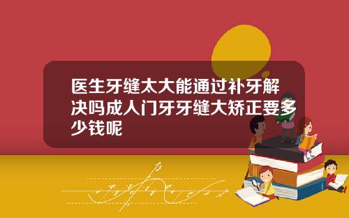 医生牙缝太大能通过补牙解决吗成人门牙牙缝大矫正要多少钱呢