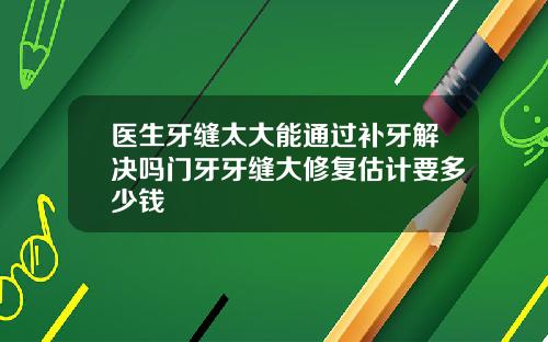 医生牙缝太大能通过补牙解决吗门牙牙缝大修复估计要多少钱