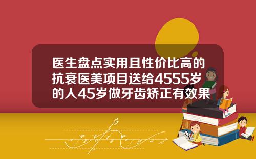 医生盘点实用且性价比高的抗衰医美项目送给4555岁的人45岁做牙齿矫正有效果吗多少钱