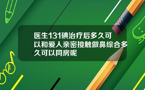 医生131碘治疗后多久可以和爱人亲密接触做鼻综合多久可以同房呢