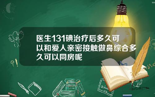 医生131碘治疗后多久可以和爱人亲密接触做鼻综合多久可以同房呢