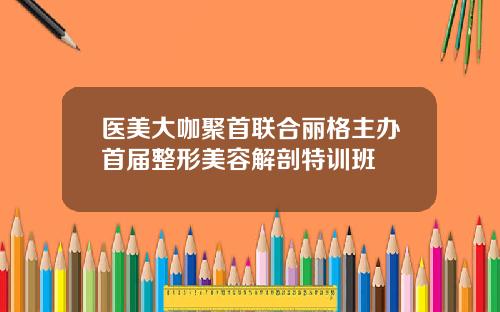 医美大咖聚首联合丽格主办首届整形美容解剖特训班