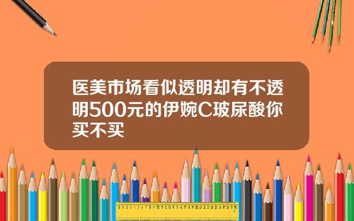 医美市场看似透明却有不透明500元的伊婉C玻尿酸你买不买