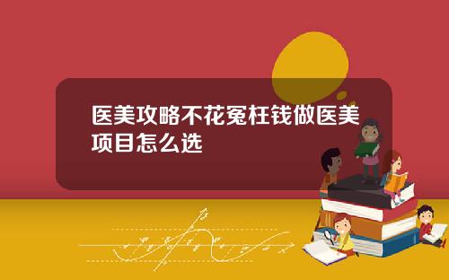 医美攻略不花冤枉钱做医美项目怎么选