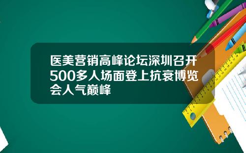 医美营销高峰论坛深圳召开500多人场面登上抗衰博览会人气巅峰