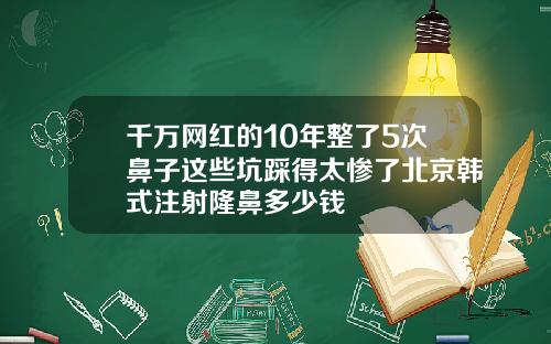 千万网红的10年整了5次鼻子这些坑踩得太惨了北京韩式注射隆鼻多少钱