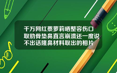 千万网红蔡萝莉晒整容伤口取肋骨垫鼻直言崩溃还一度说不出话隆鼻材料取出的相片