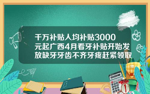 千万补贴人均补贴3000元起广西4月看牙补贴开始发放缺牙牙齿不齐牙疼赶紧领取