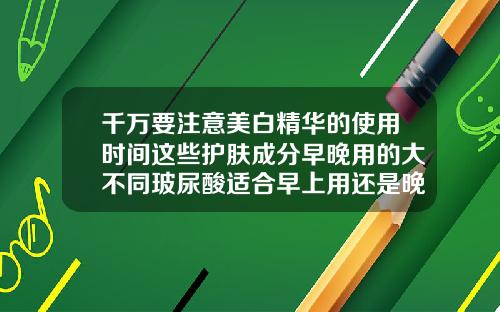 千万要注意美白精华的使用时间这些护肤成分早晚用的大不同玻尿酸适合早上用还是晚上用