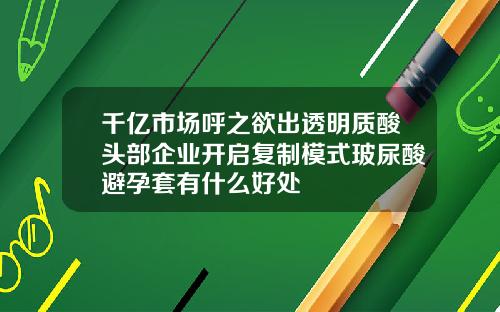 千亿市场呼之欲出透明质酸头部企业开启复制模式玻尿酸避孕套有什么好处