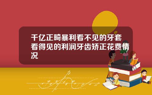 千亿正畸暴利看不见的牙套看得见的利润牙齿矫正花费情况