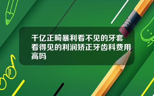 千亿正畸暴利看不见的牙套看得见的利润矫正牙齿科费用高吗