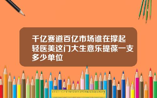 千亿赛道百亿市场谁在撑起轻医美这门大生意乐提葆一支多少单位