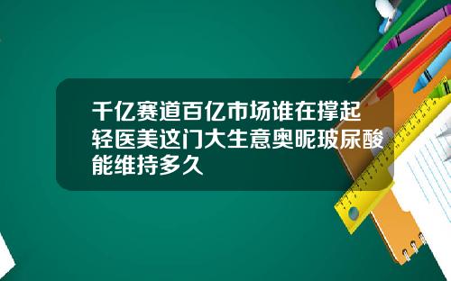 千亿赛道百亿市场谁在撑起轻医美这门大生意奥昵玻尿酸能维持多久