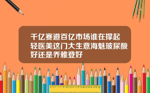 千亿赛道百亿市场谁在撑起轻医美这门大生意海魅玻尿酸好还是乔雅登好