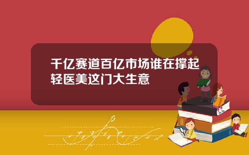 千亿赛道百亿市场谁在撑起轻医美这门大生意