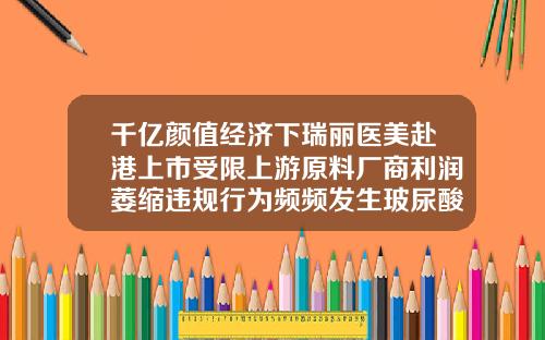 千亿颜值经济下瑞丽医美赴港上市受限上游原料厂商利润萎缩违规行为频频发生玻尿酸04只有多少