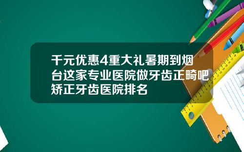 千元优惠4重大礼暑期到烟台这家专业医院做牙齿正畸吧矫正牙齿医院排名