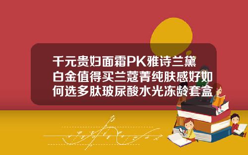 千元贵妇面霜PK雅诗兰黛白金值得买兰蔻菁纯肤感好如何选多肽玻尿酸水光冻龄套盒