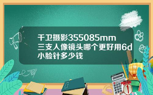 千卫摄影355085mm三支人像镜头哪个更好用6d小脸针多少钱