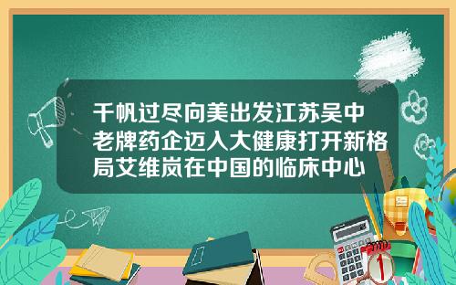 千帆过尽向美出发江苏吴中老牌药企迈入大健康打开新格局艾维岚在中国的临床中心