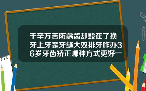 千辛万苦防龋齿却毁在了换牙上牙歪牙缝大双排牙咋办36岁牙齿矫正哪种方式更好一些呢
