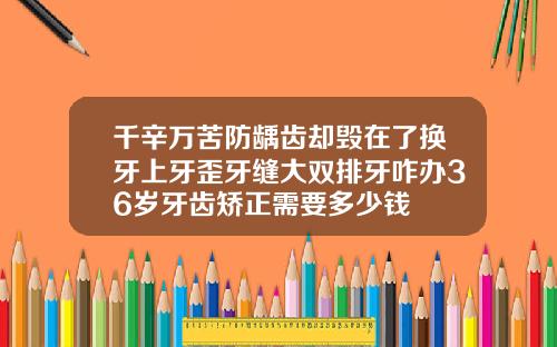 千辛万苦防龋齿却毁在了换牙上牙歪牙缝大双排牙咋办36岁牙齿矫正需要多少钱