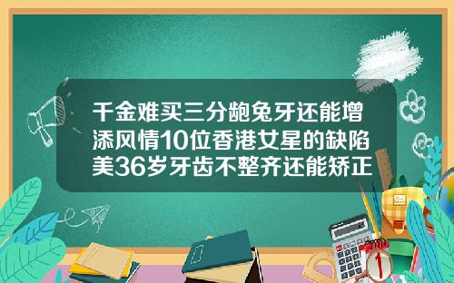 千金难买三分龅兔牙还能增添风情10位香港女星的缺陷美36岁牙齿不整齐还能矫正吗为什么