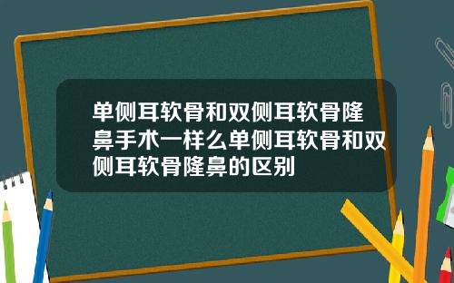 单侧耳软骨和双侧耳软骨隆鼻手术一样么单侧耳软骨和双侧耳软骨隆鼻的区别