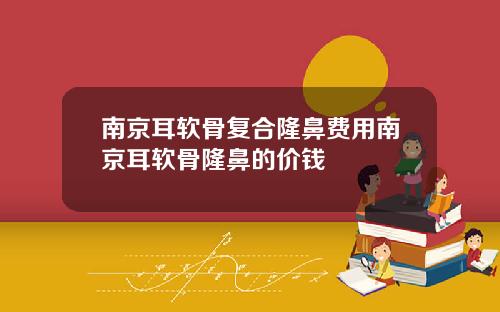 南京耳软骨复合隆鼻费用南京耳软骨隆鼻的价钱