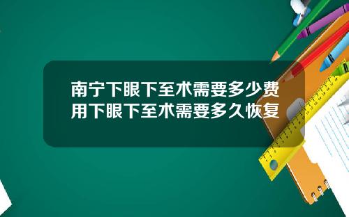 南宁下眼下至术需要多少费用下眼下至术需要多久恢复