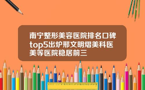 南宁整形美容医院排名口碑top5出炉邢文明熠美科医美等医院稳居前三
