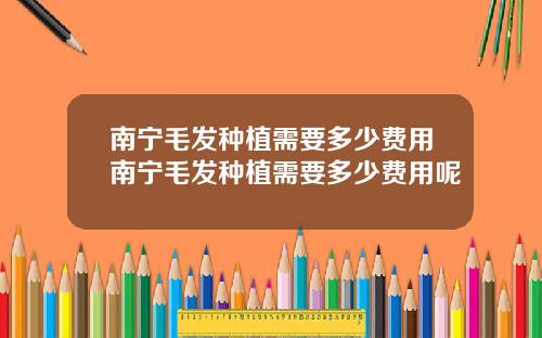 南宁毛发种植需要多少费用南宁毛发种植需要多少费用呢