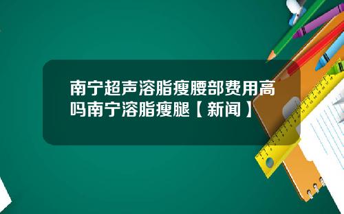 南宁超声溶脂瘦腰部费用高吗南宁溶脂瘦腿【新闻】