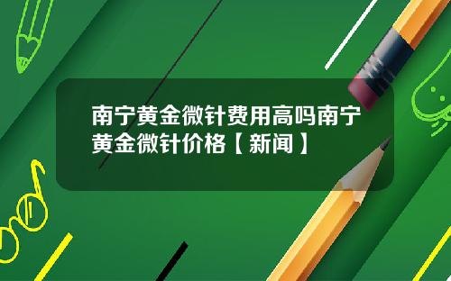 南宁黄金微针费用高吗南宁黄金微针价格【新闻】