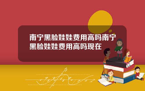 南宁黑脸娃娃费用高吗南宁黑脸娃娃费用高吗现在