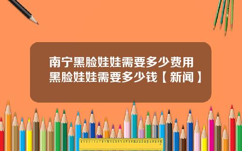 南宁黑脸娃娃需要多少费用黑脸娃娃需要多少钱【新闻】