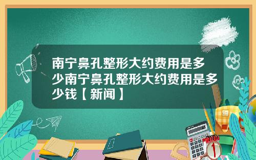 南宁鼻孔整形大约费用是多少南宁鼻孔整形大约费用是多少钱【新闻】
