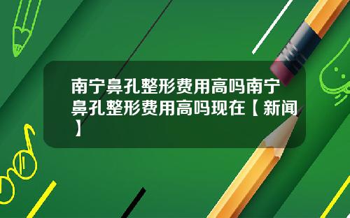 南宁鼻孔整形费用高吗南宁鼻孔整形费用高吗现在【新闻】