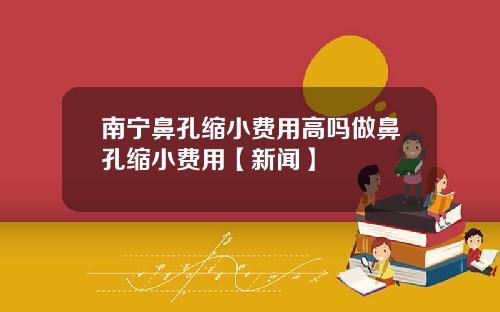 南宁鼻孔缩小费用高吗做鼻孔缩小费用【新闻】