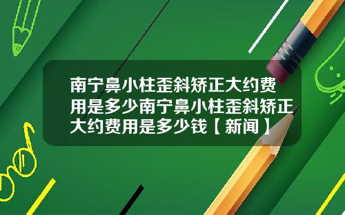 南宁鼻小柱歪斜矫正大约费用是多少南宁鼻小柱歪斜矫正大约费用是多少钱【新闻】