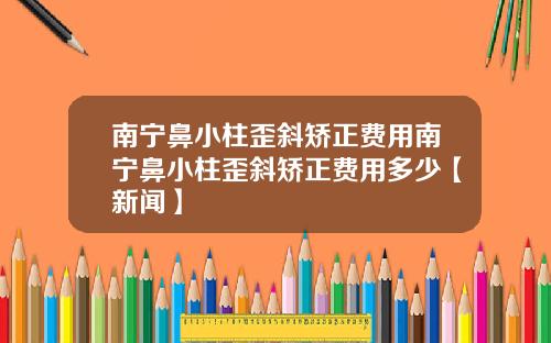 南宁鼻小柱歪斜矫正费用南宁鼻小柱歪斜矫正费用多少【新闻】
